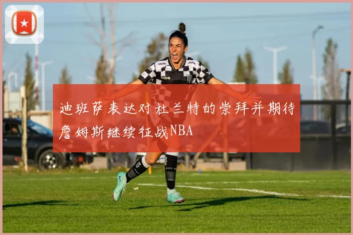迪班萨表达对杜兰特的崇拜并期待詹姆斯继续征战NBA