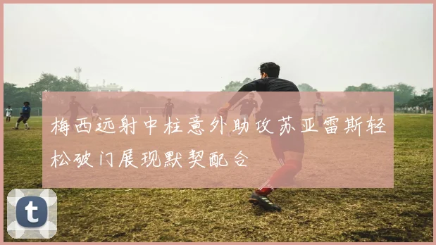 梅西远射中柱意外助攻苏亚雷斯轻松破门展现默契配合