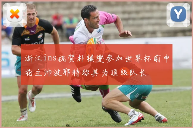 浙江ins祝贺朴镇燮参加世界杯前申花主帅波耶特称其为顶级队长